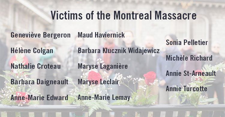 The names of the 14 women killed in the Montréal Massacre: Geneviève Bergeron, Hélène Colgan, Nathalie Croteau, Barbara Daigneault, Anne-Marie Edward, Maud Haviernick, Barbara Klucznik Widajewicz, Maryse Laganière, Maryse Leclair, Anne-Marie Lemay, Sonia Pelletier, Michèle Richard, Annie St-Arneault, Annie Turcotte.